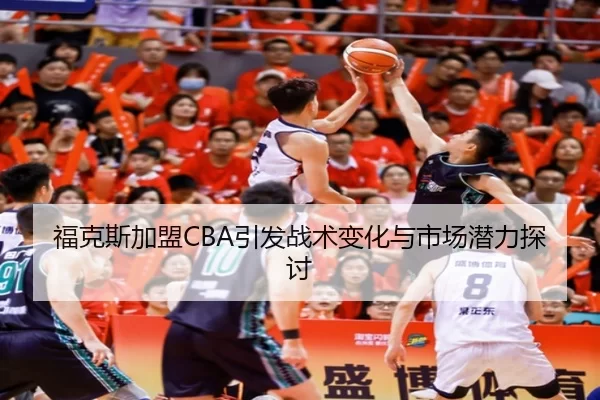 福克斯加盟CBA引发战术变化与市场潜力探讨